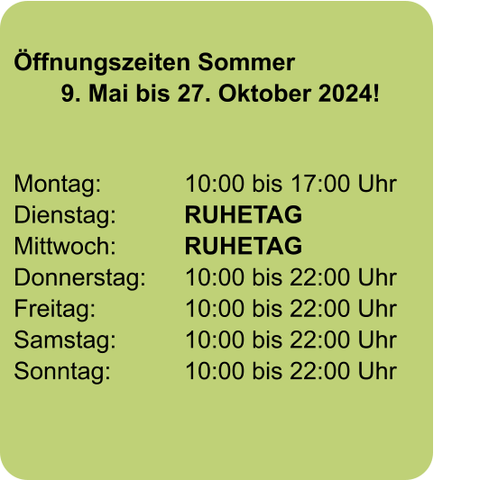 Öffnungszeiten Sommer        9. Mai bis 27. Oktober 2024!  Montag:			10:00 bis 17:00 Uhr		       Dienstag:		RUHETAG Mittwoch:		RUHETAG		       Donnerstag:		10:00 bis 22:00 Uhr Freitag:			10:00 bis 22:00 Uhr            Samstag:		10:00 bis 22:00 Uhr Sonntag: 		10:00 bis 22:00 Uhr