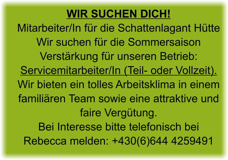 Wir suchen Dich!Mitarbeiter/In für die Schattenlagant Hütte Wir suchen für die Sommersaison Verstärkung für unseren Betrieb: Servicemitarbeiter/In (Teil- oder Vollzeit). Wir bieten ein tolles Arbeitsklima in einem familiären Team sowie eine attraktive und faire Vergütung. Bei Interesse bitte telefonisch bei Rebecca melden: +430(6)644 4259491